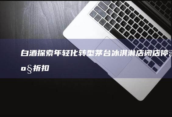 白酒探索年轻化转型：茅台冰淇淋店闭店停产折扣价求生，该如何渗透年轻人市场？